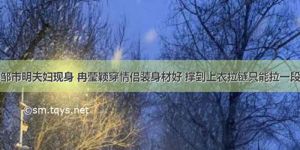 邹市明夫妇现身 冉莹颖穿情侣装身材好 撑到上衣拉链只能拉一段