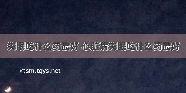 失眠吃什么药最好 心脏病失眠吃什么药最好