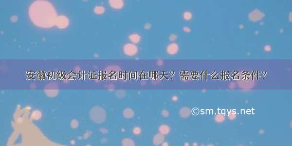 安徽初级会计证报名时间在哪天？需要什么报名条件？