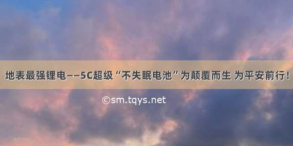 地表最强锂电——5C超级“不失眠电池”为颠覆而生 为平安前行！