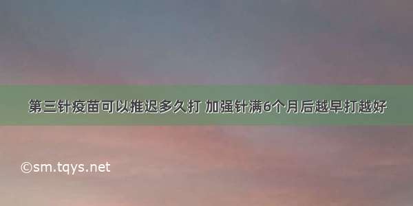 第三针疫苗可以推迟多久打 加强针满6个月后越早打越好