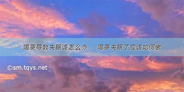 喝茶导致失眠该怎么办    喝茶失眠了应该如何做