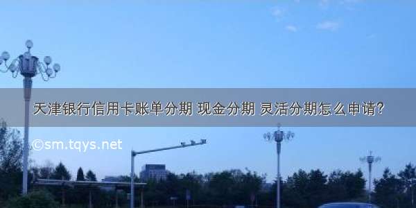 天津银行信用卡账单分期 现金分期 灵活分期怎么申请？