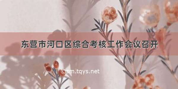 东营市河口区综合考核工作会议召开