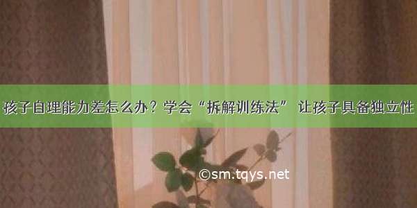 孩子自理能力差怎么办？学会“拆解训练法” 让孩子具备独立性