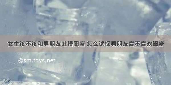 女生该不该和男朋友吐槽闺蜜 怎么试探男朋友喜不喜欢闺蜜