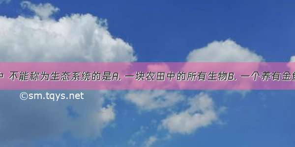 下列各项中 不能称为生态系统的是A. 一块农田中的所有生物B. 一个养有金鱼和水草的