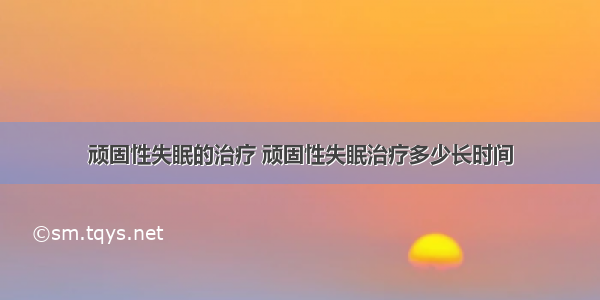 顽固性失眠的治疗 顽固性失眠治疗多少长时间