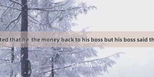 Mr. Tiger insisted that he  the money back to his boss but his boss said that he didn’t re