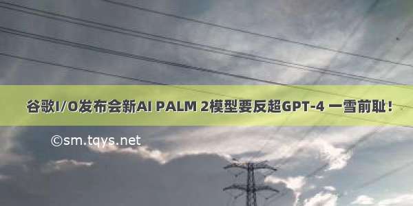  谷歌I/O发布会新AI PALM 2模型要反超GPT-4 一雪前耻！