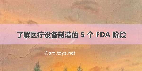 了解医疗设备制造的 5 个 FDA 阶段