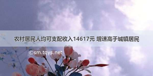 农村居民人均可支配收入14617元 增速高于城镇居民