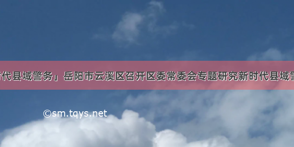 「新时代县域警务」岳阳市云溪区召开区委常委会专题研究新时代县域警务工作