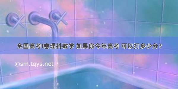 全国高考I卷理科数学 如果你今年高考 可以打多少分？