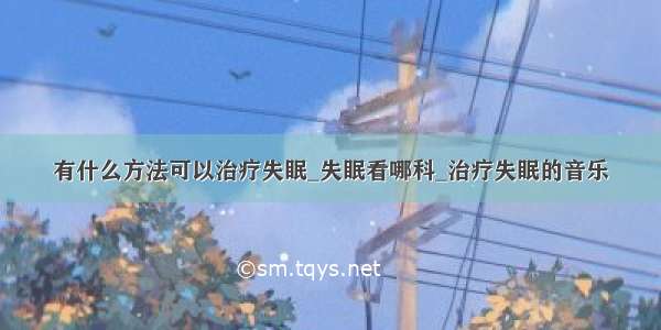 有什么方法可以治疗失眠_失眠看哪科_治疗失眠的音乐