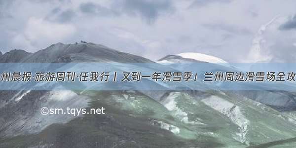 兰州晨报·旅游周刊·任我行丨又到一年滑雪季！兰州周边滑雪场全攻略