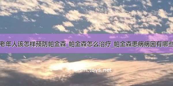 老年人该怎样预防帕金森_帕金森怎么治疗_帕金森患病病因有哪些