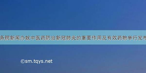 国务院新闻办就中医药防治新冠肺炎的重要作用及有效药物举行发布会