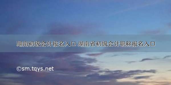 湖南初级会计报名入口 湖南省初级会计职称报名入口