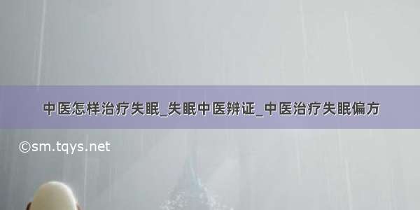 中医怎样治疗失眠_失眠中医辨证_中医治疗失眠偏方