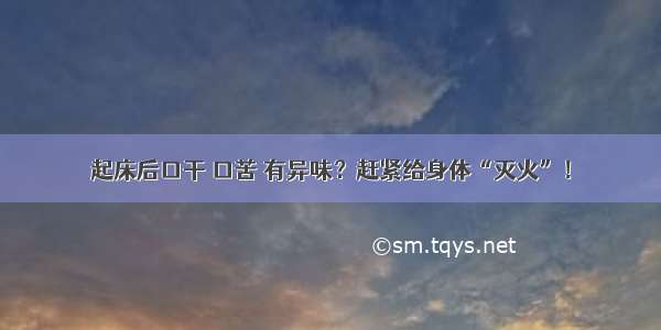 起床后口干 口苦 有异味？赶紧给身体“灭火”！