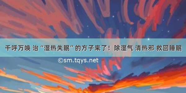 千呼万唤 治“湿热失眠”的方子来了！除湿气 清热邪 救回睡眠