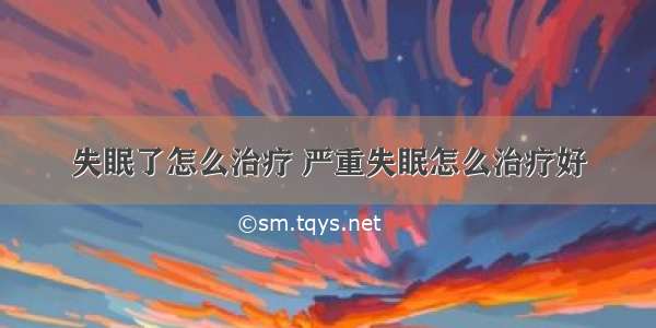 失眠了怎么治疗 严重失眠怎么治疗好