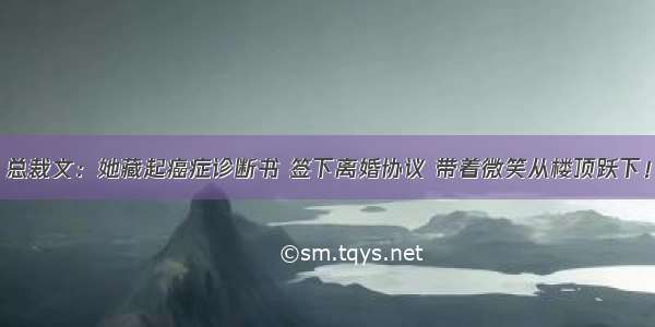 总裁文：她藏起癌症诊断书 签下离婚协议 带着微笑从楼顶跃下！