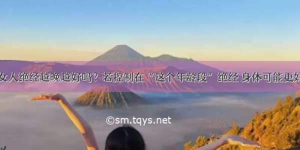 女人绝经越晚越好吗？若控制在“这个年龄段”绝经 身体可能更好