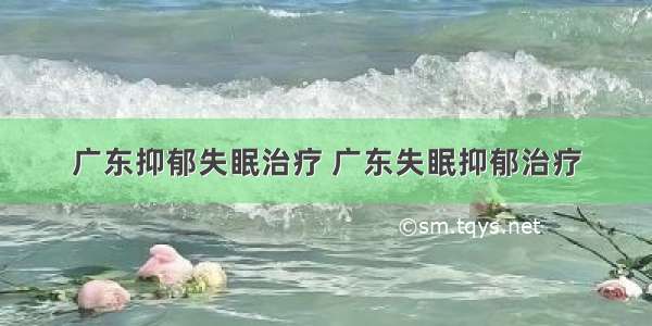 广东抑郁失眠治疗 广东失眠抑郁治疗