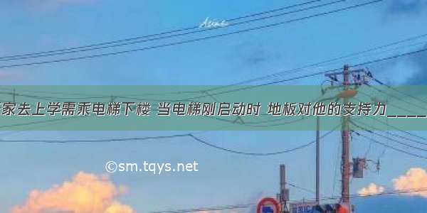 小张同学离开家去上学需乘电梯下楼 当电梯刚启动时 地板对他的支持力________他受到