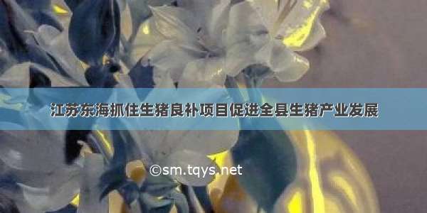 江苏东海抓住生猪良补项目促进全县生猪产业发展