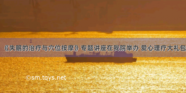 今日头条 ▏《失眠的治疗与穴位按摩》专题讲座在我院举办 爱心理疗大礼包从明天始免