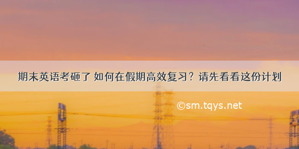 期末英语考砸了 如何在假期高效复习？请先看看这份计划