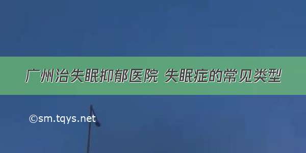 广州治失眠抑郁医院 失眠症的常见类型