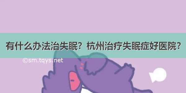 有什么办法治失眠？杭州治疗失眠症好医院？