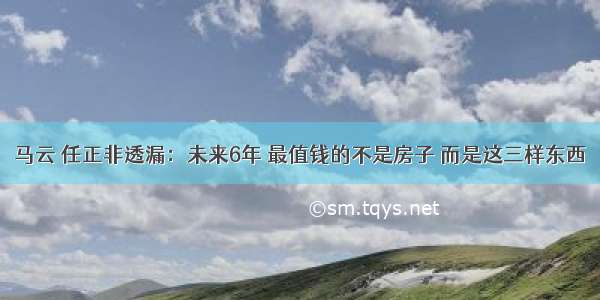 马云 任正非透漏：未来6年 最值钱的不是房子 而是这三样东西