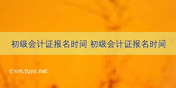 初级会计证报名时间 初级会计证报名时间