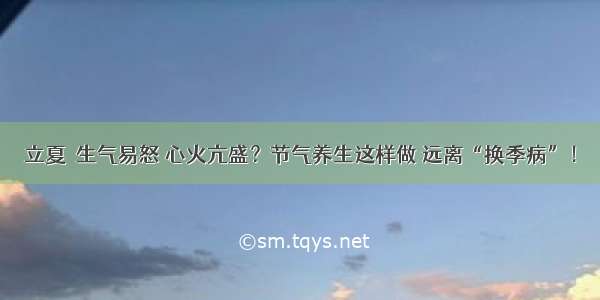 立夏｜生气易怒 心火亢盛？节气养生这样做 远离“换季病”！