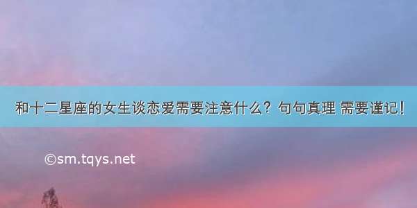 和十二星座的女生谈恋爱需要注意什么？句句真理 需要谨记！