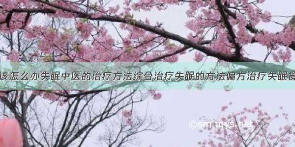 得了失眠症该怎么办失眠中医的治疗方法综合治疗失眠的方法偏方治疗失眠食疗治疗失眠