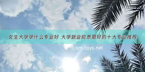 女生大学学什么专业好 大学就业前景最好的十大专业推荐