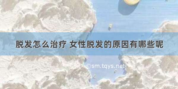 脱发怎么治疗 女性脱发的原因有哪些呢