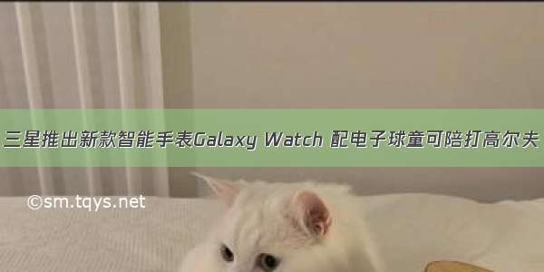 三星推出新款智能手表Galaxy Watch 配电子球童可陪打高尔夫