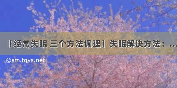 【经常失眠 三个方法调理】失眠解决方法：...