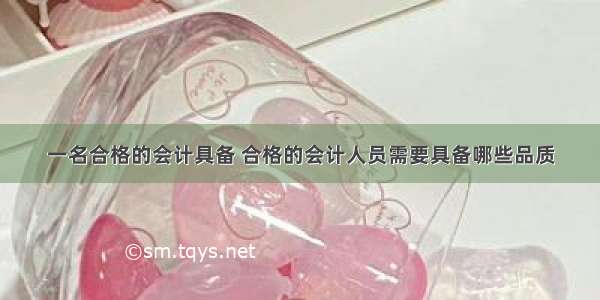 一名合格的会计具备 合格的会计人员需要具备哪些品质