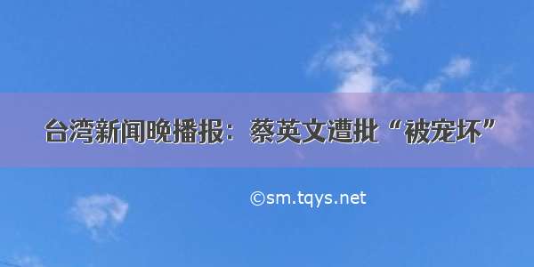 台湾新闻晚播报：蔡英文遭批“被宠坏”
