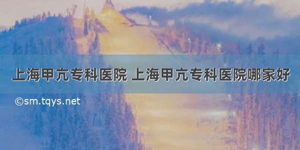 上海甲亢专科医院 上海甲亢专科医院哪家好