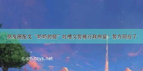 朋友圈配文“奶奶的腿”吐槽交警被行政拘留？警方回应了