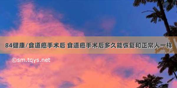 84健康/食道癌手术后 食道癌手术后多久能恢复和正常人一样